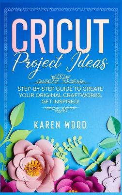 Cricut Project Ideas: Step-by-Step Guide to Create Your Original Craftworks. Get Inspired! by Karen Wood