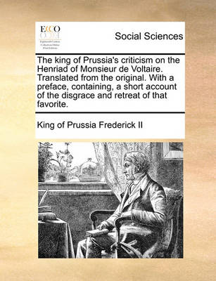 The King of Prussia's Criticism on the Henriad of Monsieur de Voltaire. Translated from the Original. with a Preface, Containing, a Short Account of the Disgrace and Retreat of That Favorite. book