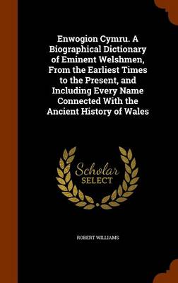 Enwogion Cymru. a Biographical Dictionary of Eminent Welshmen, from the Earliest Times to the Present, and Including Every Name Connected with the Ancient History of Wales by Robert Williams