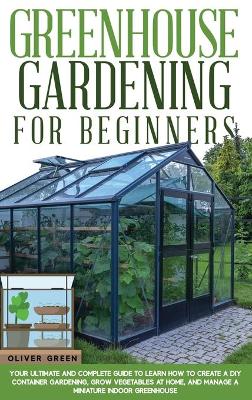 Greenhouse Gardening for Beginners: Your Ultimate and Complete Guide to Learn How to Create a DIY Container Gardening, Grow Vegetables at Home, and Manage a Miniature Indoor Greenhouse by Oliver Green