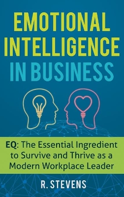 Emotional Intelligence in Business: EQ: The Essential Ingredient to Survive and Thrive as a Modern Workplace Leader by R Stevens