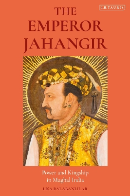 The Emperor Jahangir: Power and Kingship in Mughal India by Lisa Balabanlilar