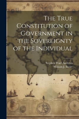 The True Constitution of Government in the Sovereignty of the Individual by Stephen Pearl Andrews