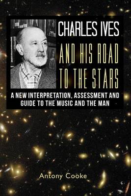 Charles Ives and his Road to the Stars: A New Interpretation, Assessment and Guide to the Music and the Man by Antony Cooke