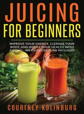 Juicing for Beginners: Improve Your Energy, Cleanse Your Body, and Boost Your Health - Weight Loss Plan Included by Courtney Kolinburg