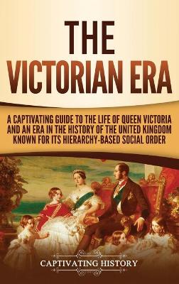 The Victorian Era: A Captivating Guide to the Life of Queen Victoria and an Era in the History of the United Kingdom Known for Its Hierarchy-Based Social Order by Captivating History