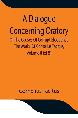 A Dialogue Concerning Oratory, Or The Causes Of Corrupt Eloquence The Works Of Cornelius Tacitus, Volume 8 (of 8); With An Essay On His Life And Genius, Notes, Supplement book