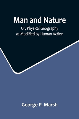 Man and Nature; Or, Physical Geography as Modified by Human Action by George P. Marsh