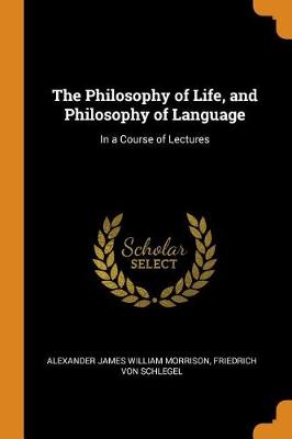 The The Philosophy of Life, and Philosophy of Language: In a Course of Lectures by Alexander James William Morrison