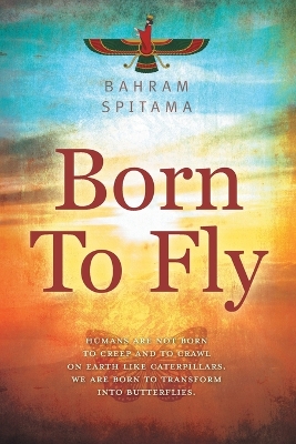Born To Fly: Humans are Not Born to Creep and to Crawl on Earth like Caterpillars. We are Born to Transform into Butterflies by Bahram Spitama