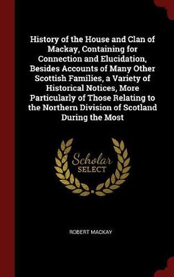 History of the House and Clan of MacKay, Containing for Connection and Elucidation, Besides Accounts of Many Other Scottish Families, a Variety of Historical Notices, More Particularly of Those Relating to the Northern Division of Scotland During the Most by Robert MacKay