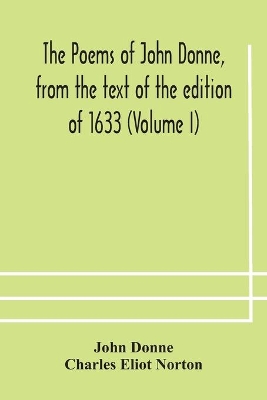 The The poems of John Donne, from the text of the edition of 1633 (Volume I) by John Donne