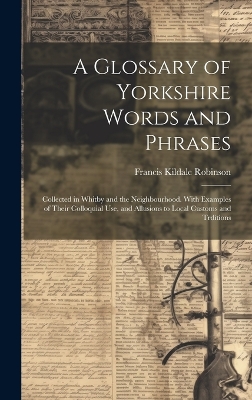 A A Glossary of Yorkshire Words and Phrases: Collected in Whitby and the Neighbourhood. With Examples of Their Colloquial Use, and Allusions to Local Customs and Trditions by Francis Kildale Robinson