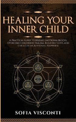 Healing Your Inner Child: Release Emotional Blocks, Overcome Trauma, Build Self-Love, And Live A Life Of Authentic Happiness book