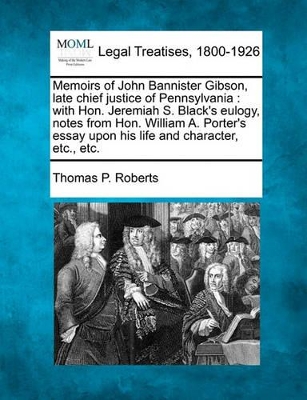 Memoirs of John Bannister Gibson, Late Chief Justice of Pennsylvania: With Hon. Jeremiah S. Black's Eulogy, Notes from Hon. William A. Porter's Essay Upon His Life and Character, Etc., Etc. by Thomas P Roberts