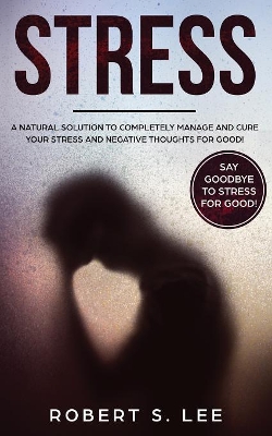 Stress: A Natural Solution to Completely Manage and Cure your Stress and Negative Thoughts for Good! by Robert S Lee