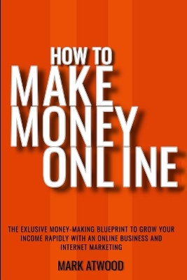 How to Make Money Online: The Exclusive Money Making Blueprint to Grow Your Income Rapidly with an Online Business and Internet Marketing book