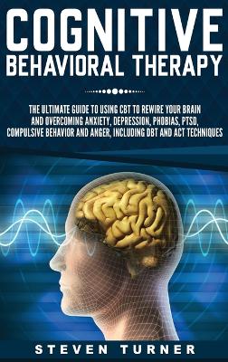 Cognitive Behavioral Therapy: The Ultimate Guide to Using CBT to Rewire Your Brain and Overcoming Anxiety, Depression, Phobias, PTSD, Compulsive Behavior, and Anger, Including DBT and ACT Techniques book