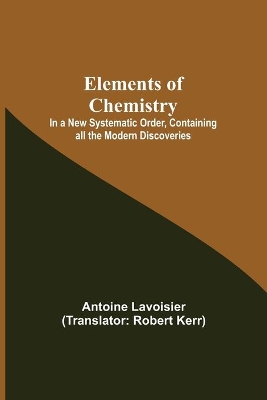 Elements of Chemistry; In a New Systematic Order, Containing all the Modern Discoveries by Antoine Lavoisier