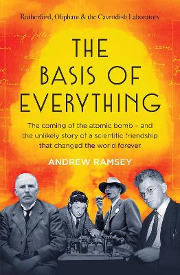 The Basis of Everything: Before Oppenheimer and the Manhattan Project there was the Cavendish Laboratory - the remarkable story of the scientific friendships that changed the world forever by Andrew Ramsey