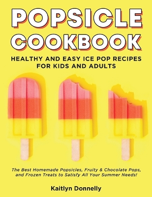 Popsicle Cookbook: Healthy and Easy Ice Pop Recipes for Kids and Adults. The Best Homemade Popsicles, Fruity & Chocolate Pops, and Frozen Treats to Satisfy All Your Summer Needs! book