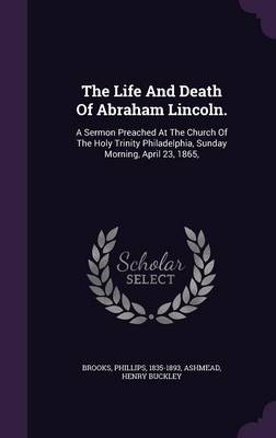 The Life And Death Of Abraham Lincoln.: A Sermon Preached At The Church Of The Holy Trinity Philadelphia, Sunday Morning, April 23, 1865, by Brooks Phillips 1835-1893