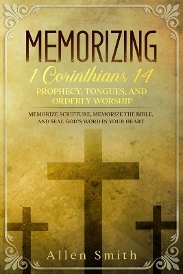 Memorizing 1 Corinthians 14 - Prophecy, Tongues, and Orderly Worship: Memorize Scripture, Memorize the Bible, and Seal God's Word in Your Heart: Memorize Scripture, Memorize the Bible, and Seal God's Word in Your Heart book