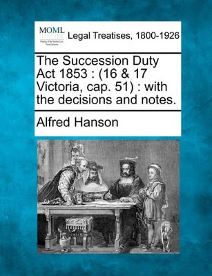 The Succession Duty ACT 1853: 16 & 17 Victoria, Cap. 51: With the Decisions and Notes. book