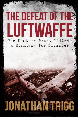 The Defeat of the Luftwaffe: The Eastern Front 1941-45, A Strategy for Disaster by Jonathan Trigg
