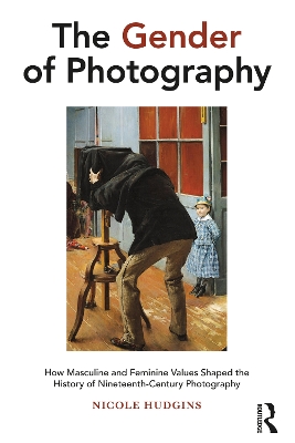 The Gender of Photography: How Masculine and Feminine Values Shaped the History of Nineteenth-Century Photography book