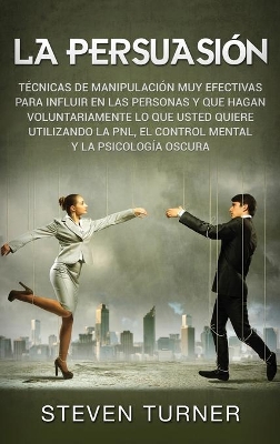 La Persuasión: Técnicas de manipulación muy efectivas para influir en las personas y que hagan voluntariamente lo que usted quiere utilizando la PNL, el control mental y la psicología oscura by Steven Turner