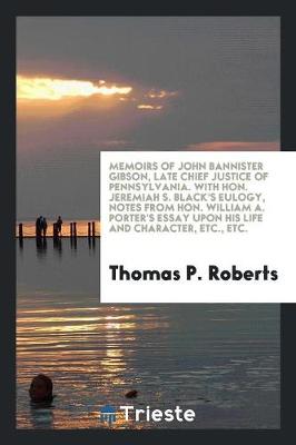 Memoirs of John Bannister Gibson, Late Chief Justice of Pennsylvania. with Hon. Jeremiah S. Black's Eulogy, Notes from Hon. William A. Porter's Essay Upon His Life and Character, Etc., Etc. by Thomas P Roberts