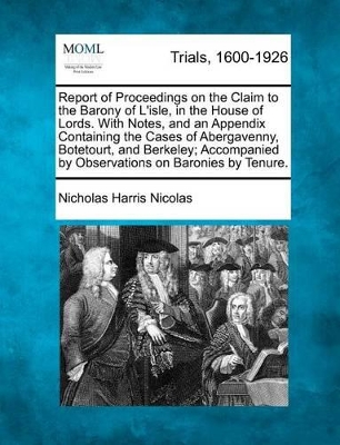 Report of Proceedings on the Claim to the Barony of L'Isle, in the House of Lords. with Notes, and an Appendix Containing the Cases of Abergavenny, Botetourt, and Berkeley; Accompanied by Observations on Baronies by Tenure. by Nicholas Harris Nicolas