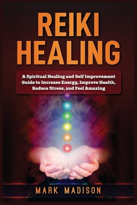 Reiki Healing: A Spiritual Healing and Self Improvement Guide to Increase Energy, Improve Health, Reduce Stress, and Feel Amazing by Mark Madison