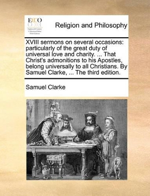 XVIII Sermons on Several Occasions: Particularly of the Great Duty of Universal Love and Charity. ... That Christ's Admonitions to His Apostles, Belong Universally to All Christians. by Samuel Clarke, ... the Third Edition. book