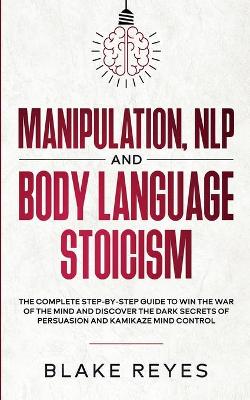 Manipulation, NLP and Body Language Stoicism: The Complete Step-by-Step Guide to Win the War of the Mind and Discover the Dark Secrets of Persuasion and Kamikaze Mind Control book