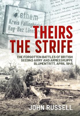 Theirs the Strife: The Forgotten Battles of British Second Army and Armeegruppe Blumentritt, April 1945 by John Russell