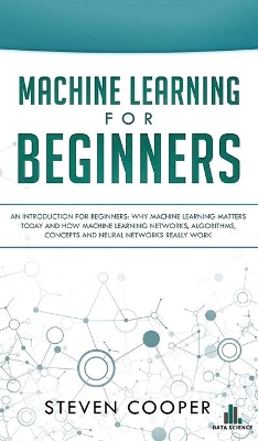 Machine Learning For Beginners: An Introduction for Beginners, Why Machine Learning Matters Today and How Machine Learning Networks, Algorithms, Concepts and Neural Networks Really Work by Steven Cooper