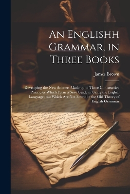 An Englishh Grammar, in Three Books; Developing the new Science, Made up of Those Constructive Principles Which Form a Sure Guide in Using the English Language; but Which are not Found in the old Theory of English Grammar by James Brown