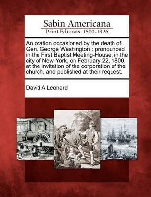 An Oration Occasioned by the Death of Gen. George Washington: Pronounced in the First Baptist Meeting-House, in the City of New-York, on February 22, 1800, at the Invitation of the Corporation of the Church, and Published at Their Request. book