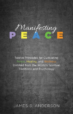 Manifesting Peace: Twelve Principles for Cultivating Peace, Healing, and Wellness Distilled from the World's Spiritual Traditions and Psychology by James S Anderson