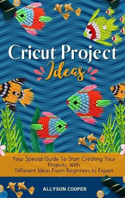 Cricut Project Ideas: Your Special Guide To Start Creating Your Projects, With Different Ideas From Beginners to Expert by Allyson Cooper