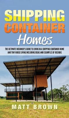 Shipping Container Homes: The Ultimate Beginner's Guide to Living in a Shipping Container Home and Tiny House Living Including Ideas and Examples of Designs book