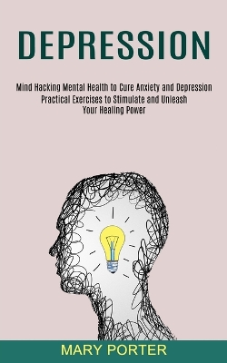 Depression: Mind Hacking Mental Health to Cure Anxiety and Depression (Practical Exercises to Stimulate and Unleash Your Healing Power) book