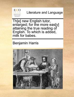 Th[e] New English Tutor, Enlarged; For the More Eas[y] Attaining the True Reading of English. to Which Is Added, Milk for Babes. by Benjamin Harris
