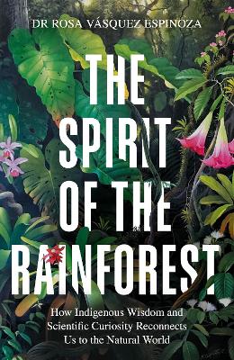 The Spirit of the Rainforest: How indigenous wisdom and scientific curiosity reconnects us to the natural world by Dr Rosa Vásquez Espinoza