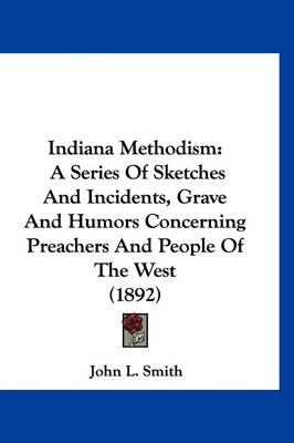 Indiana Methodism: A Series Of Sketches And Incidents, Grave And Humors Concerning Preachers And People Of The West (1892) by John L Smith