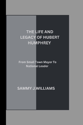 The Life and Legacy of Hubert Humphrey: From Small Town Mayor to National Leader book