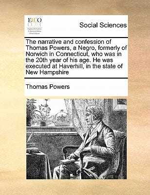 The Narrative and Confession of Thomas Powers, a Negro, Formerly of Norwich in Connecticut, Who Was in the 20th Year of His Age. He Was Executed at Haverhill, in the State of New Hampshire book