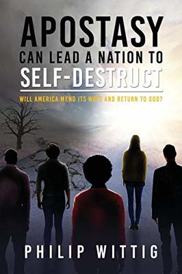 Apostasy Can Lead a Nation to Self-Destruct: Will America Mend Its Ways and Return to God? by Philip Wittig